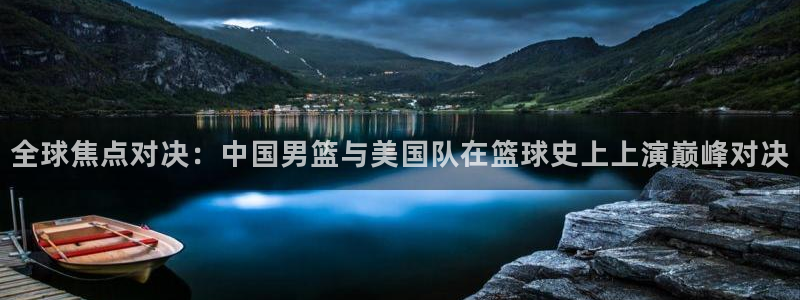 全球焦点对决：中国男篮与美国队在篮球史上上演巅峰对决